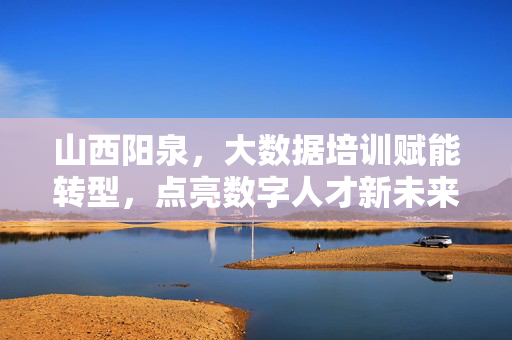 山西阳泉，大数据培训赋能转型，点亮数字人才新未来，山西阳泉大数据培训赋能转型，点亮数字人才新未来