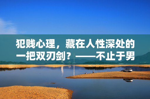 犯贱心理，藏在人性深处的一把双刃剑？——不止于男人，犯贱心理，人性深处的双刃剑，不止于男人