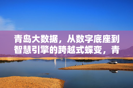 青岛大数据，从数字底座到智慧引擎的跨越式蝶变，青岛大数据，从数字底座到智慧引擎的跨越式蝶变