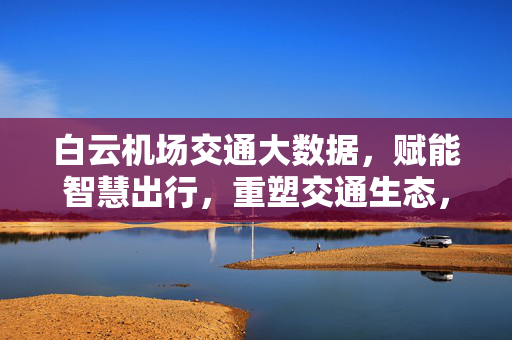 白云机场交通大数据，赋能智慧出行，重塑交通生态，白云机场交通大数据赋能智慧出行 重塑交通生态