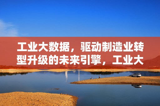 工业大数据，驱动制造业转型升级的未来引擎，工业大数据，制造业转型升级的未来引擎