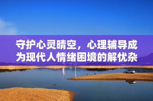 守护心灵晴空，心理辅导成为现代人情绪困境的解忧杂铺，心理辅导，现代人情绪困境的解忧杂铺