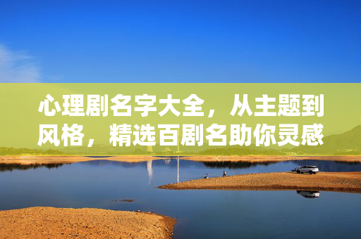 心理剧名字大全，从主题到风格，精选百剧名助你灵感迸发，心理剧名字大全，主题风格精选百剧名助灵感迸发