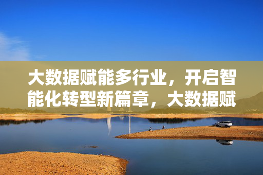 大数据赋能多行业，开启智能化转型新篇章，大数据赋能百业，智能化转型启新章