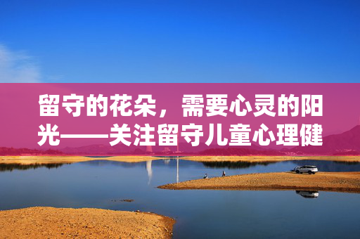 留守的花朵，需要心灵的阳光——关注留守儿童心理健康，留守花朵的心灵阳光，关注留守儿童心理健康
