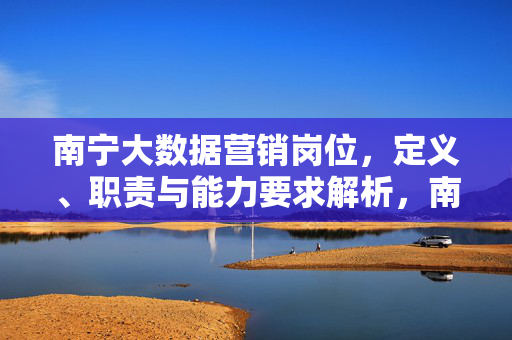 南宁大数据营销岗位，定义、职责与能力要求解析，南宁大数据营销岗位，定义、职责与能力要求解析