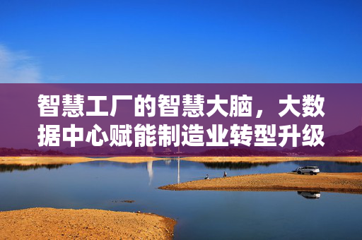 智慧工厂的智慧大脑，大数据中心赋能制造业转型升级，智慧工厂大脑，大数据中心赋能制造业转型升级