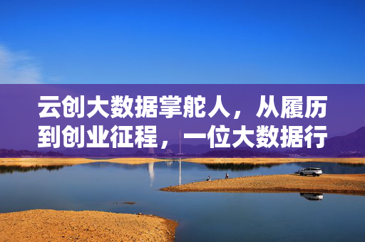 云创大数据掌舵人，从履历到创业征程，一位大数据行业领航者的成长轨迹，履历·征程·领航，云创大数据掌舵人的成长轨迹