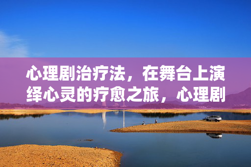 心理剧治疗法，在舞台上演绎心灵的疗愈之旅，心理剧，舞台演绎的心灵疗愈之旅