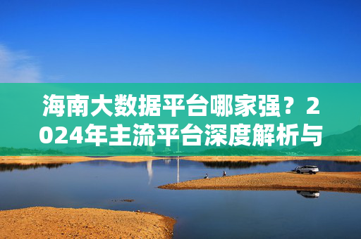 海南大数据平台哪家强？2024年主流平台深度解析与选型指南，2024年海南大数据平台选型指南，主流平台深度解析