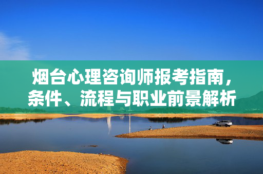 烟台心理咨询师报考指南，条件、流程与职业前景解析，烟台心理咨询师报考指南，条件、流程与职业前景解析