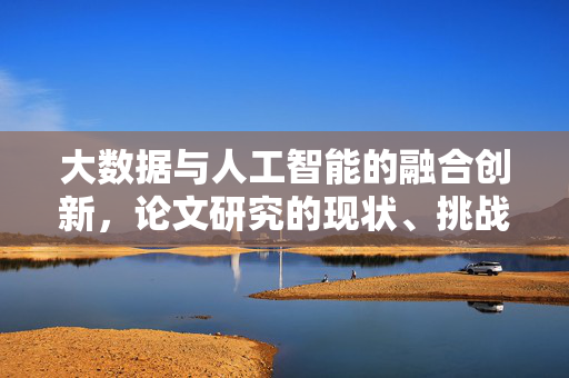 大数据与人工智能的融合创新，论文研究的现状、挑战与未来趋势，大数据与人工智能融合创新研究，现状、挑战与未来趋势