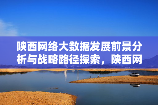 陕西网络大数据发展前景分析与战略路径探索，陕西网络大数据发展前景分析与战略路径探索