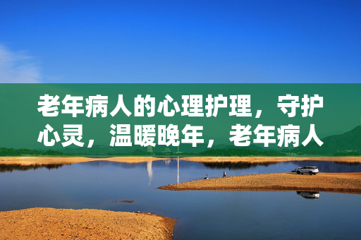 老年病人的心理护理，守护心灵，温暖晚年，老年病人心理护理，守护心灵，温暖晚年