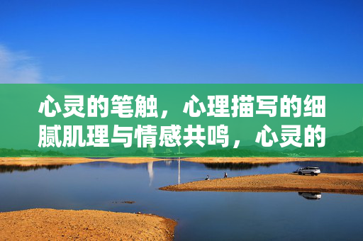 心灵的笔触，心理描写的细腻肌理与情感共鸣，心灵的笔触，心理描写的细腻肌理与情感共鸣