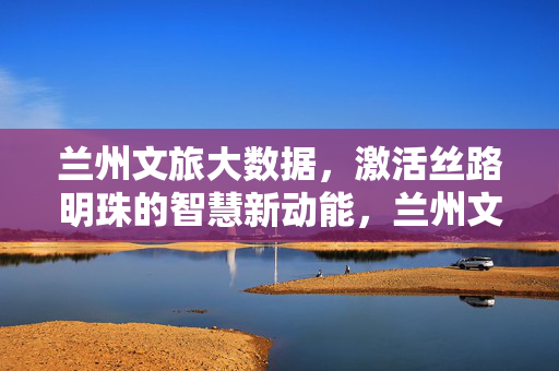 兰州文旅大数据，激活丝路明珠的智慧新动能，兰州文旅大数据激活丝路明珠智慧新动能