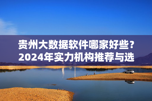 贵州大数据软件哪家好些？2024年实力机构推荐与选择指南，2024年贵州大数据软件实力机构推荐与选择指南