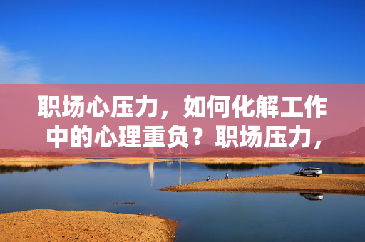 职场心压力，如何化解工作中的心理重负？职场压力，如何化解心理重负？