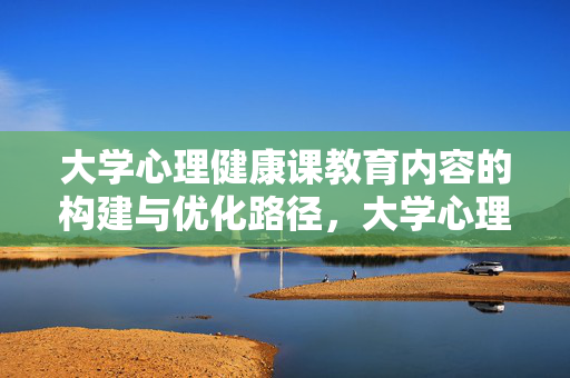 大学心理健康课教育内容的构建与优化路径，大学心理健康课教育内容构建与优化路径