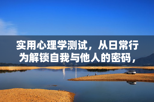 实用心理学测试，从日常行为解锁自我与他人的密码，日常行为心理学测试，解锁自我与他人的密码