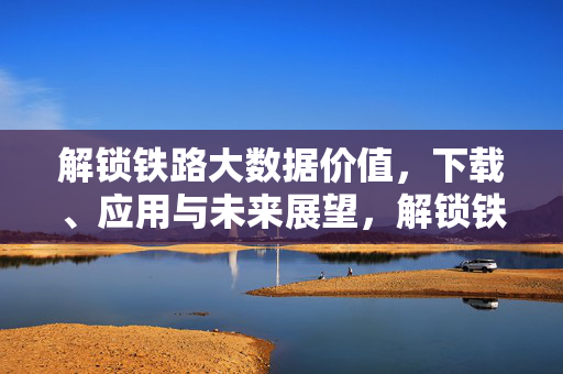 解锁铁路大数据价值，下载、应用与未来展望，解锁铁路大数据价值，下载、应用与未来展望