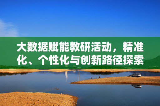 大数据赋能教研活动，精准化、个性化与创新路径探索，大数据赋能教研活动，精准化、个性化与创新路径探索