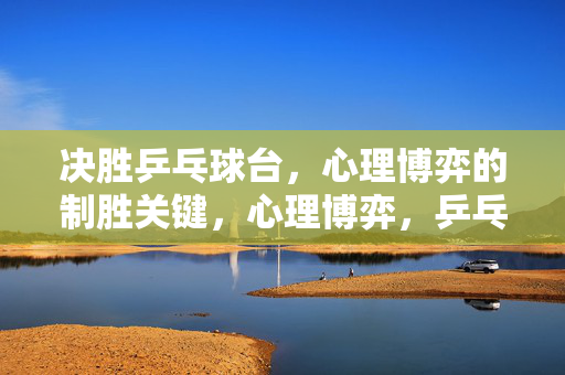 决胜乒乓球台，心理博弈的制胜关键，心理博弈，乒乓球台制胜的关键
