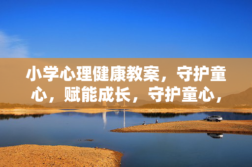 小学心理健康教案，守护童心，赋能成长，守护童心，赋能成长，小学心理健康教案