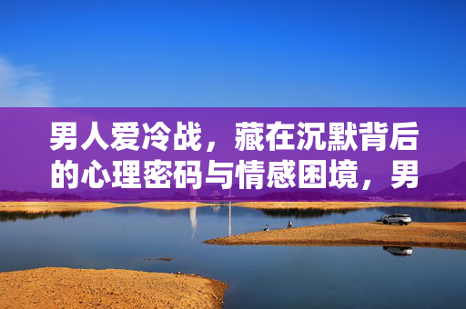 男人爱冷战，藏在沉默背后的心理密码与情感困境，男人冷战的沉默密码与情感困境