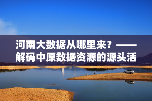 河南大数据从哪里来？——解码中原数据资源的源头活水，解码河南大数据，中原数据资源的源头