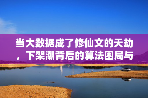 当大数据成了修仙文的天劫，下架潮背后的算法困局与创作突围