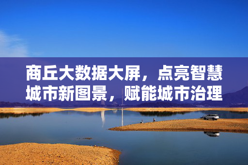 商丘大数据大屏，点亮智慧城市新图景，赋能城市治理现代化，商丘大数据大屏点亮智慧城市新图景赋能治理现代化