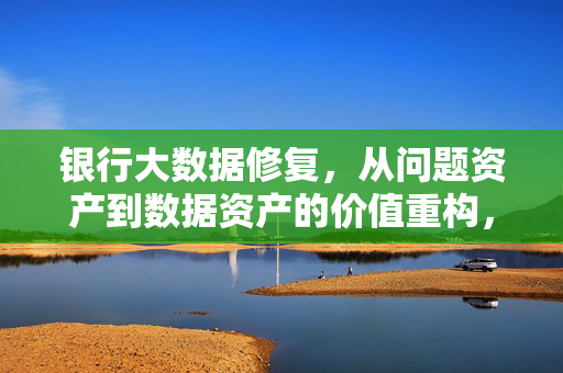银行大数据修复，从问题资产到数据资产的价值重构，银行大数据修复，问题资产到数据资产的价值重构