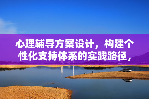 心理辅导方案设计，构建个性化支持体系的实践路径，心理辅导方案设计，构建个性化支持体系的实践路径