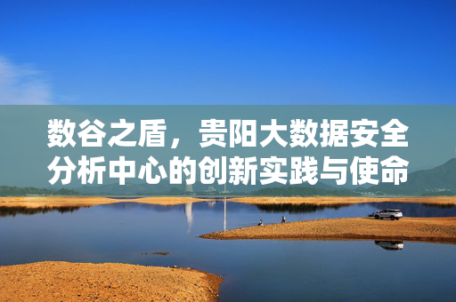数谷之盾，贵阳大数据安全分析中心的创新实践与使命担当，数谷之盾，贵阳大数据安全分析中心的创新实践与使命担当