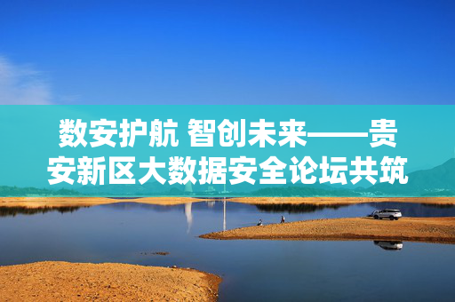 数安护航 智创未来——贵安新区大数据安全论坛共筑数字时代安全屏障，数安护航 智创未来——贵安新区大数据安全论坛共筑数字时代安全屏障