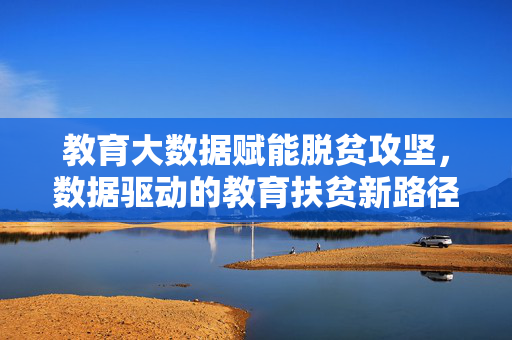 教育大数据赋能脱贫攻坚，数据驱动的教育扶贫新路径，教育大数据赋能脱贫攻坚，数据驱动的新路径