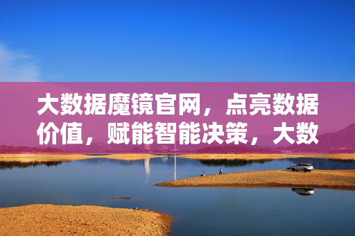 大数据魔镜官网，点亮数据价值，赋能智能决策，大数据魔镜官网，点亮数据价值，赋能智能决策