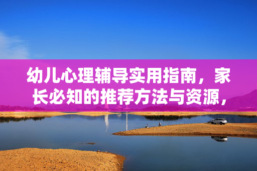 幼儿心理辅导实用指南，家长必知的推荐方法与资源，幼儿心理辅导实用指南，家长必知的方法与资源