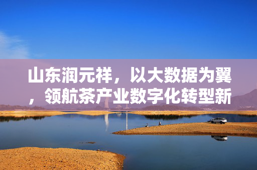 山东润元祥，以大数据为翼，领航茶产业数字化转型新航向，山东润元祥，大数据领航茶产业数字化转型新航向