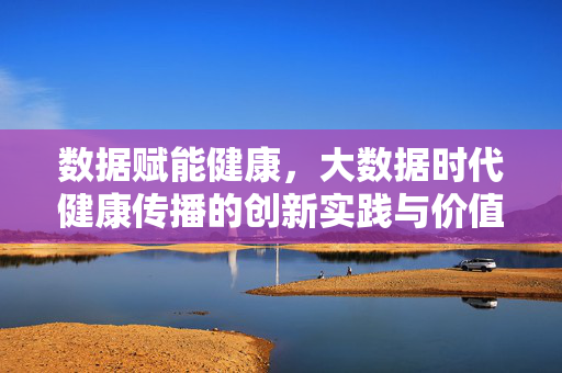 数据赋能健康，大数据时代健康传播的创新实践与价值，数据赋能健康，大数据时代健康传播的创新实践与价值