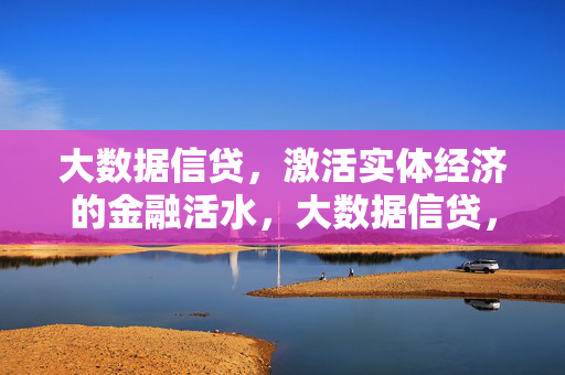 大数据信贷，激活实体经济的金融活水，大数据信贷，激活实体经济的金融活水