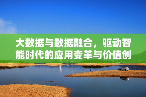 大数据与数据融合，驱动智能时代的应用变革与价值创造，大数据与数据融合驱动智能时代应用变革与价值创造