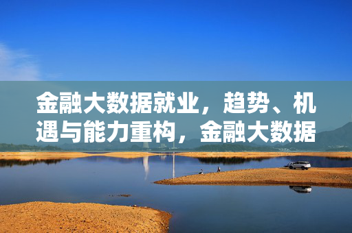 金融大数据就业，趋势、机遇与能力重构，金融大数据就业，趋势、机遇与能力重构