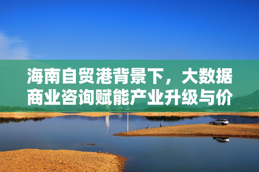 海南自贸港背景下，大数据商业咨询赋能产业升级与价值创造，海南自贸港，大数据商业咨询赋能产业升级与价值创造