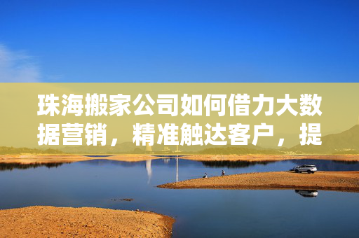 珠海搬家公司如何借力大数据营销，精准触达客户，提升服务效能，大数据赋能珠海搬家，精准触达客户与服务效能双提升