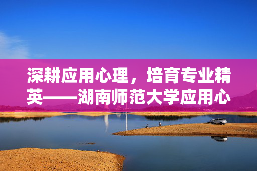 深耕应用心理，培育专业精英——湖南师范大学应用心理专硕解析，湖南师范大学应用心理专硕，深耕专业，培育精英