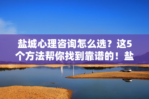 盐城心理咨询怎么选？这5个方法帮你找到靠谱的！盐城心理咨询怎么选？5个方法帮你找靠谱