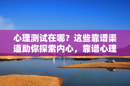 心理测试在哪？这些靠谱渠道助你探索内心，靠谱心理测试渠道，探索内心