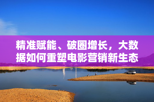 精准赋能、破圈增长，大数据如何重塑电影营销新生态